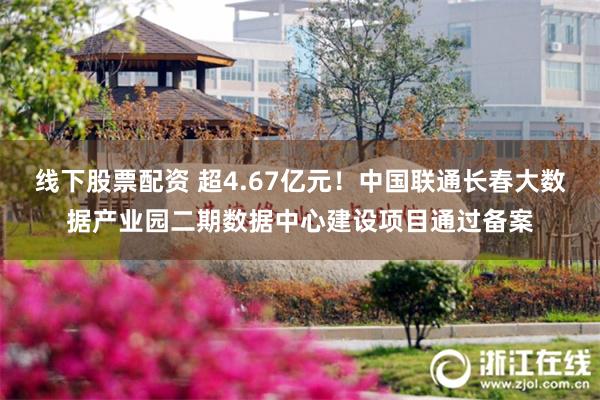 线下股票配资 超4.67亿元！中国联通长春大数据产业园二期数据中心建设项目通过备案