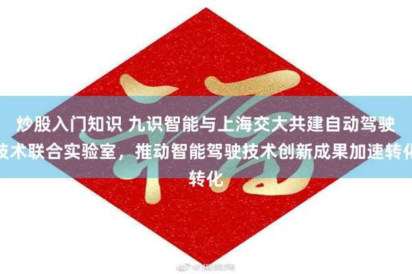 炒股入门知识 九识智能与上海交大共建自动驾驶技术联合实验室，推动智能驾驶技术创新成果加速转化
