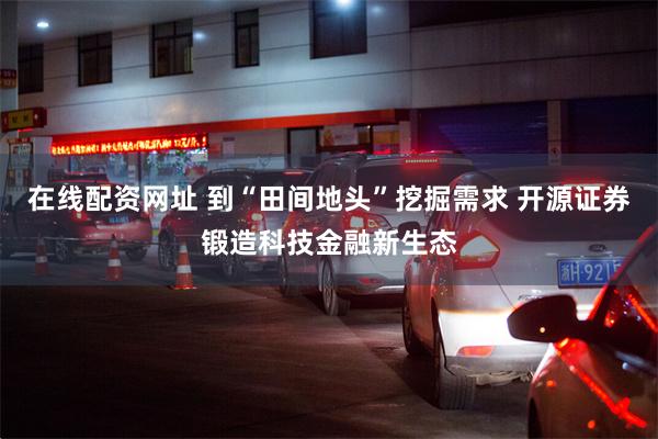 在线配资网址 到“田间地头”挖掘需求 开源证券锻造科技金融新生态