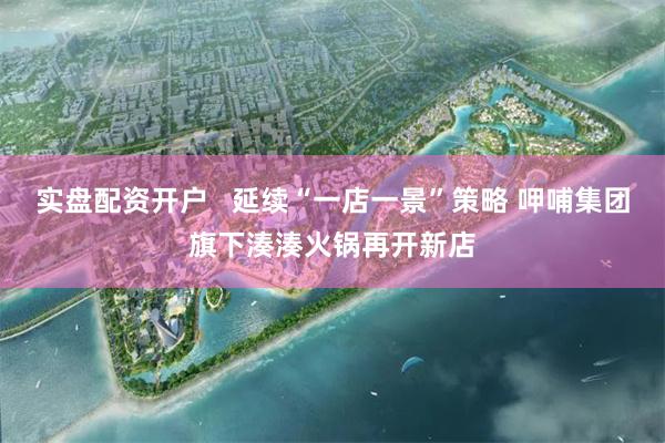 实盘配资开户   延续“一店一景”策略 呷哺集团旗下湊湊火锅再开新店