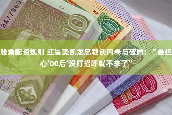 股票配资规则 红星美凯龙总裁谈内卷与破局：“最担心‘00后’没打招呼就不来了”