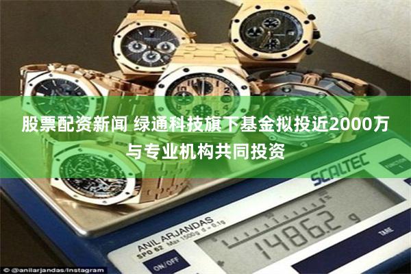 股票配资新闻 绿通科技旗下基金拟投近2000万与专业机构共同投资