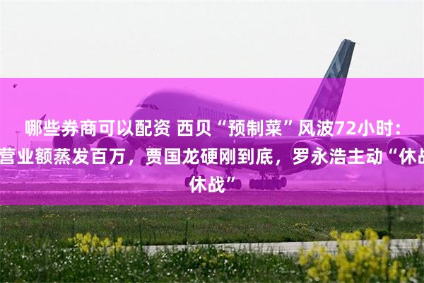 哪些券商可以配资 西贝“预制菜”风波72小时：日营业额蒸发百万，贾国龙硬刚到底，罗永浩主动“休战”