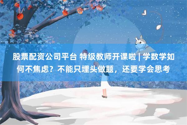 股票配资公司平台 特级教师开课啦 | 学数学如何不焦虑？不能只埋头做题，还要学会思考